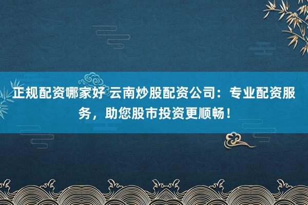 正规配资哪家好 云南炒股配资公司：专业配资服务，助您股市投资更顺畅！