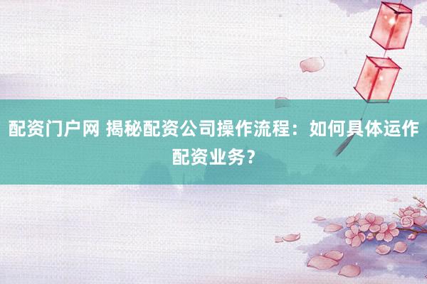 配资门户网 揭秘配资公司操作流程：如何具体运作配资业务？