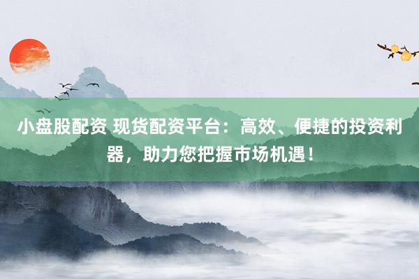 小盘股配资 现货配资平台：高效、便捷的投资利器，助力您把握市场机遇！