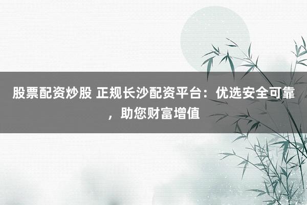 股票配资炒股 正规长沙配资平台：优选安全可靠，助您财富增值