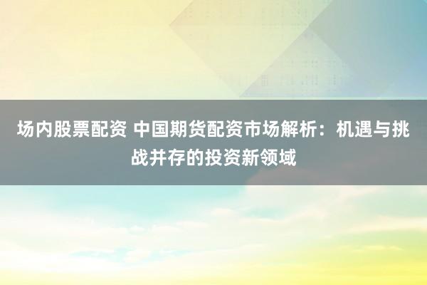 场内股票配资 中国期货配资市场解析：机遇与挑战并存的投资新领域
