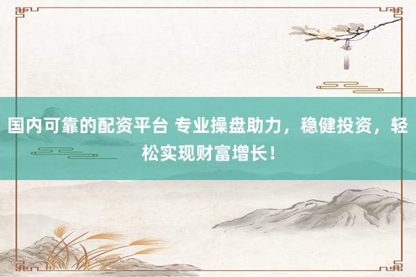 国内可靠的配资平台 专业操盘助力，稳健投资，轻松实现财富增长！