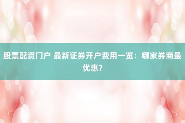 股票配资门户 最新证券开户费用一览：哪家券商最优惠？