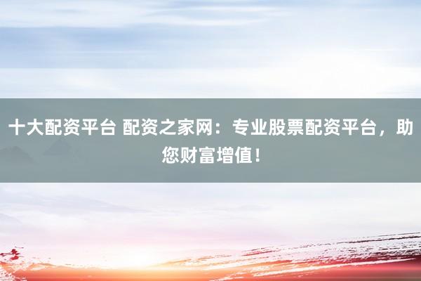 十大配资平台 配资之家网：专业股票配资平台，助您财富增值！