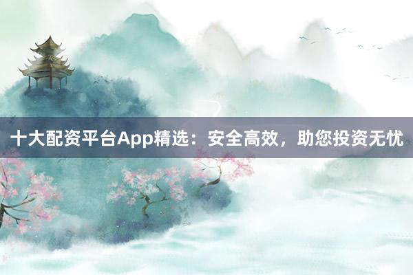 十大配资平台App精选：安全高效，助您投资无忧