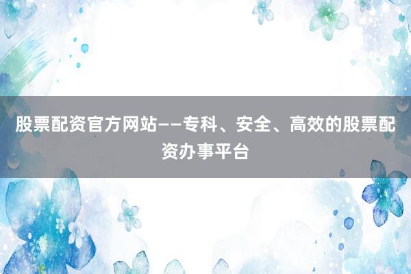 股票配资官方网站——专科、安全、高效的股票配资办事平台