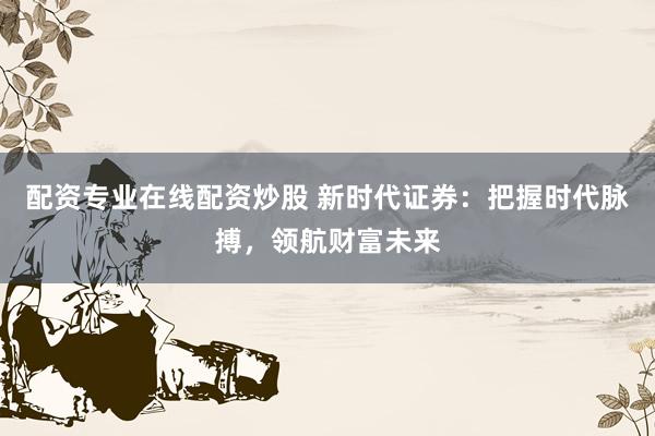 配资专业在线配资炒股 新时代证券：把握时代脉搏，领航财富未来