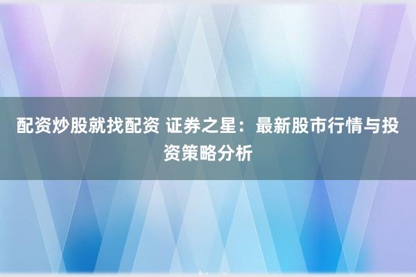 配资炒股就找配资 证券之星：最新股市行情与投资策略分析