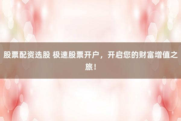 股票配资选股 极速股票开户，开启您的财富增值之旅！