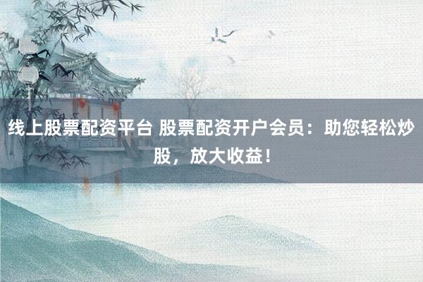 线上股票配资平台 股票配资开户会员：助您轻松炒股，放大收益！
