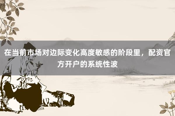 在当前市场对边际变化高度敏感的阶段里，配资官方开户的系统性波
