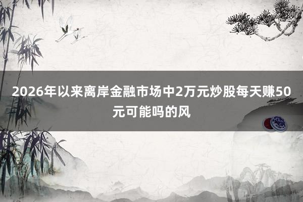 2026年以来离岸金融市场中2万元炒股每天赚50元可能吗的风