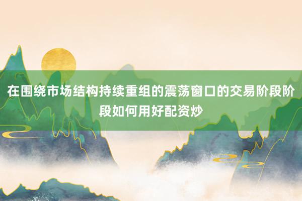在围绕市场结构持续重组的震荡窗口的交易阶段阶段如何用好配资炒