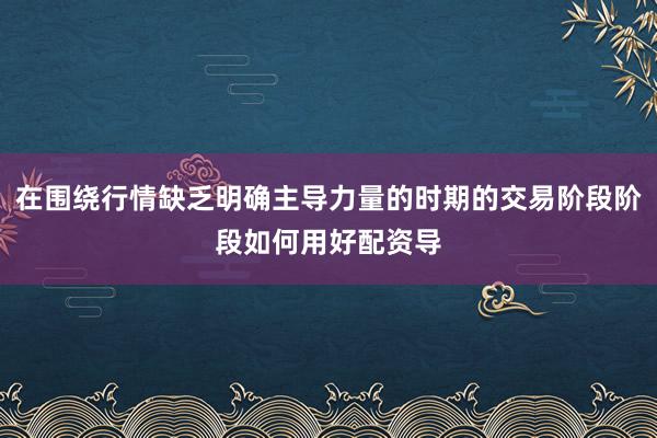 在围绕行情缺乏明确主导力量的时期的交易阶段阶段如何用好配资导