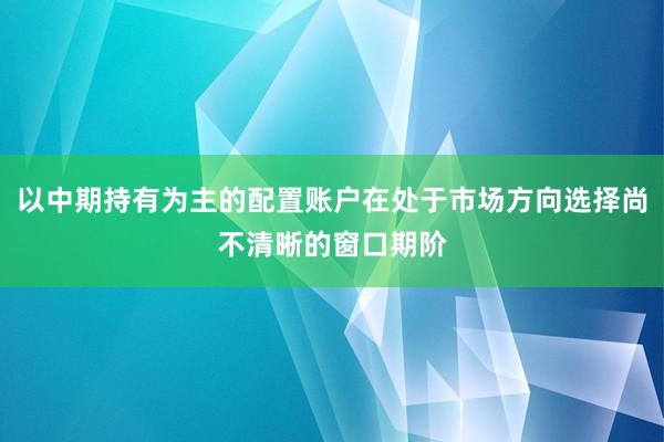 以中期持有为主的配置账户在处于市场方向选择尚不清晰的窗口期阶